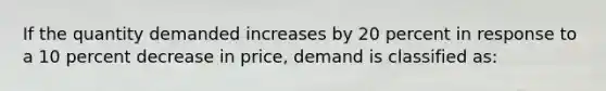 If the quantity demanded increases by 20 percent in response to a 10 percent decrease in price, demand is classified as: