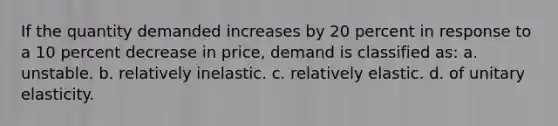 If the quantity demanded increases by 20 percent in response to a 10 percent decrease in price, demand is classified as: a. unstable. b. relatively inelastic. c. relatively elastic. d. of unitary elasticity.