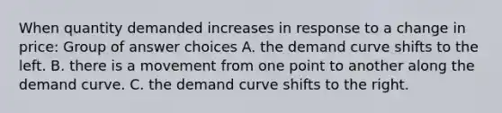 When quantity demanded increases in response to a change in price: Group of answer choices A. the demand curve shifts to the left. B. there is a movement from one point to another along the demand curve. C. the demand curve shifts to the right.