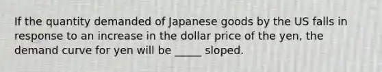 If the quantity demanded of Japanese goods by the US falls in response to an increase in the dollar price of the yen, the demand curve for yen will be _____ sloped.