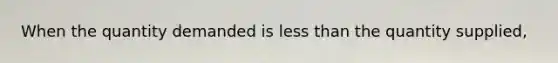 When the quantity demanded is less than the quantity supplied,