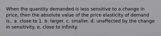 When the quantity demanded is less sensitive to a change in price, then the absolute value of the price elasticity of demand is.. a. close to 1. b. larger. c. smaller. d. unaffected by the change in sensitivity. e. close to infinity.