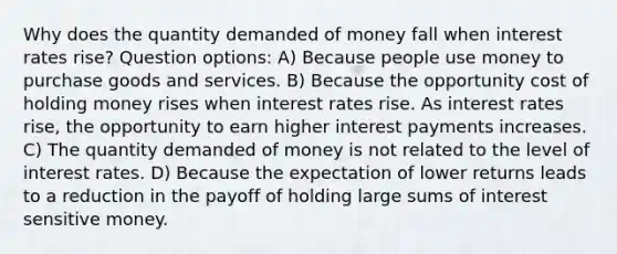 Why does the quantity demanded of money fall when interest rates rise? Question options: A) Because people use money to purchase goods and services. B) Because the opportunity cost of holding money rises when interest rates rise. As interest rates rise, the opportunity to earn higher interest payments increases. C) The quantity demanded of money is not related to the level of interest rates. D) Because the expectation of lower returns leads to a reduction in the payoff of holding large sums of interest sensitive money.