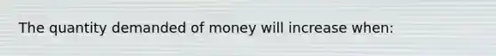 The quantity demanded of money will increase when: