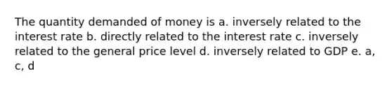 The quantity demanded of money is a. inversely related to the interest rate b. directly related to the interest rate c. inversely related to the general price level d. inversely related to GDP e. a, c, d