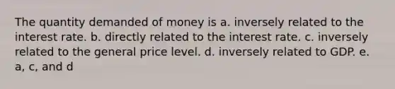 The quantity demanded of money is a. inversely related to the interest rate. b. directly related to the interest rate. c. inversely related to the general price level. d. inversely related to GDP. e. a, c, and d