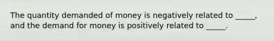 The quantity demanded of money is negatively related to _____, and the demand for money is positively related to _____.