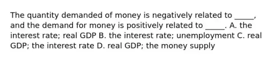 The quantity demanded of money is negatively related to _____, and the demand for money is positively related to _____. A. the interest rate; real GDP B. the interest rate; unemployment C. real GDP; the interest rate D. real GDP; the money supply