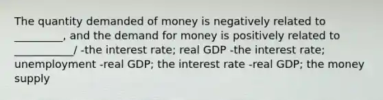 The quantity demanded of money is negatively related to _________, and <a href='https://www.questionai.com/knowledge/klIDlybqd8-the-demand-for-money' class='anchor-knowledge'>the demand for money</a> is positively related to ___________/ -the interest rate; real GDP -the interest rate; unemployment -real GDP; the interest rate -real GDP; the money supply