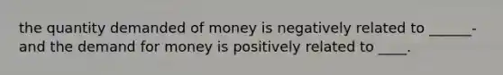 the quantity demanded of money is negatively related to ______- and the demand for money is positively related to ____.