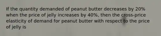 If the quantity demanded of peanut butter decreases by 20% when the price of jelly increases by 40%, then the cross-price elasticity of demand for peanut butter with respect to the price of jelly is