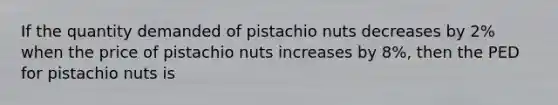 If the quantity demanded of pistachio nuts decreases by 2% when the price of pistachio nuts increases by 8%, then the PED for pistachio nuts is