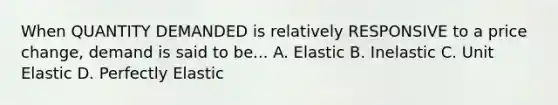 When QUANTITY DEMANDED is relatively RESPONSIVE to a price change, demand is said to be... A. Elastic B. Inelastic C. Unit Elastic D. Perfectly Elastic