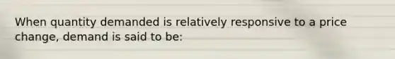 When quantity demanded is relatively responsive to a price change, demand is said to be: