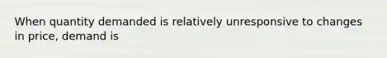 When quantity demanded is relatively unresponsive to changes in price, demand is