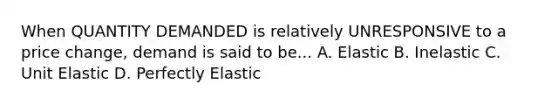 When QUANTITY DEMANDED is relatively UNRESPONSIVE to a price change, demand is said to be... A. Elastic B. Inelastic C. Unit Elastic D. Perfectly Elastic