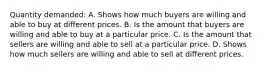 Quantity demanded: A. Shows how much buyers are willing and able to buy at different prices. B. Is the amount that buyers are willing and able to buy at a particular price. C. Is the amount that sellers are willing and able to sell at a particular price. D. Shows how much sellers are willing and able to sell at different prices.