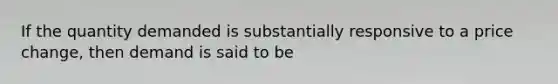 If the quantity demanded is substantially responsive to a price change, then demand is said to be