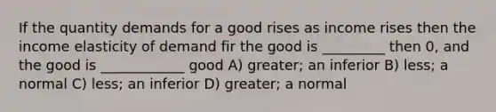 If the quantity demands for a good rises as income rises then the income elasticity of demand fir the good is _________ then 0, and the good is ____________ good A) greater; an inferior B) less; a normal C) less; an inferior D) greater; a normal