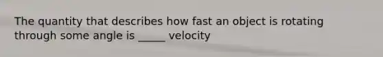 The quantity that describes how fast an object is rotating through some angle is _____ velocity