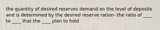 the quantity of desired reserves demand on the level of deposits and is determined by the desired reserve ration- the ratio of ____ to ____ that the ____ plan to hold