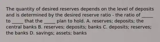 The quantity of desired reserves depends on the level of deposits and is determined by the desired reserve ratio ​- the ratio of​ _____ to​ _____ that the​ _____ plan to hold. A. reserves; deposits; the central banks B. reserves; deposits; banks C. deposits; reserves; the banks D. savings; assets; banks