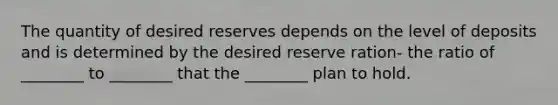 The quantity of desired reserves depends on the level of deposits and is determined by the desired reserve ration- the ratio of ________ to ________ that the ________ plan to hold.