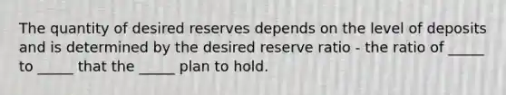 The quantity of desired reserves depends on the level of deposits and is determined by the desired reserve ratio ​- the ratio of​ _____ to​ _____ that the​ _____ plan to hold.