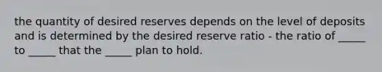 the quantity of desired reserves depends on the level of deposits and is determined by the desired reserve ratio ​- the ratio of​ _____ to​ _____ that the​ _____ plan to hold.