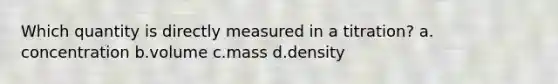 Which quantity is directly measured in a titration? a. concentration b.volume c.mass d.density