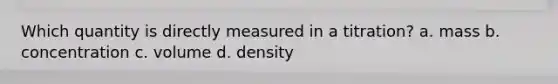 Which quantity is directly measured in a titration? a. mass b. concentration c. volume d. density