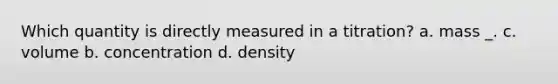 Which quantity is directly measured in a titration? a. mass _. c. volume b. concentration d. density