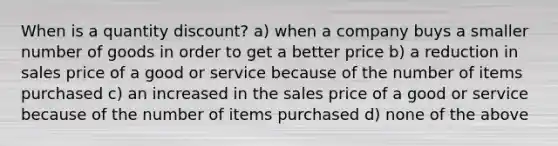 When is a quantity discount? a) when a company buys a smaller number of goods in order to get a better price b) a reduction in sales price of a good or service because of the number of items purchased c) an increased in the sales price of a good or service because of the number of items purchased d) none of the above