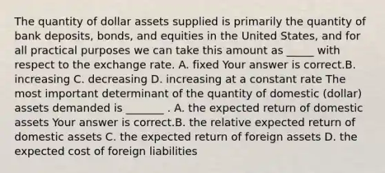 The quantity of dollar assets supplied is primarily the quantity of bank​ deposits, bonds, and equities in the United​ States, and for all practical purposes we can take this amount as​ _____ with respect to the exchange rate. A. fixed Your answer is correct.B. increasing C. decreasing D. increasing at a constant rate The most important determinant of the quantity of domestic​ (dollar) assets demanded is​ _______ . A. the expected return of domestic assets Your answer is correct.B. the relative expected return of domestic assets C. the expected return of foreign assets D. the expected cost of foreign liabilities