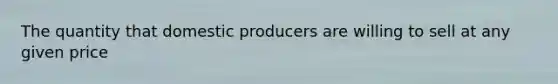 The quantity that domestic producers are willing to sell at any given price