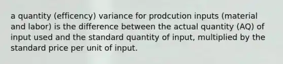 a quantity (efficency) variance for prodcution inputs (material and labor) is the difference between the actual quantity (AQ) of input used and the standard quantity of input, multiplied by the standard price per unit of input.