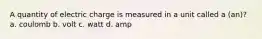 A quantity of electric charge is measured in a unit called a (an)? a. coulomb b. volt c. watt d. amp