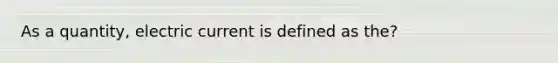 As a quantity, electric current is defined as the?