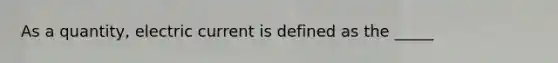 As a quantity, electric current is defined as the _____