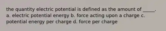 the quantity electric potential is defined as the amount of _____. a. electric potential energy b. force acting upon a charge c. potential energy per charge d. force per charge