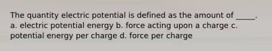 The quantity electric potential is defined as the amount of _____. a. electric potential energy b. force acting upon a charge c. potential energy per charge d. force per charge