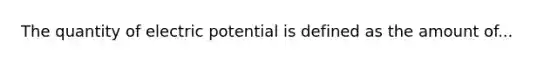 The quantity of electric potential is defined as the amount of...