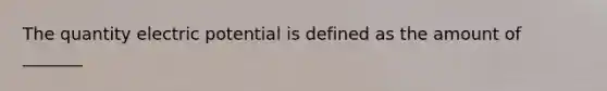 The quantity electric potential is defined as the amount of _______