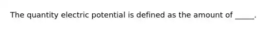 The quantity electric potential is defined as the amount of _____.