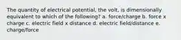 The quantity of electrical potential, the volt, is dimensionally equivalent to which of the following? a. force/charge b. force x charge c. electric field x distance d. electric field/distance e. charge/force