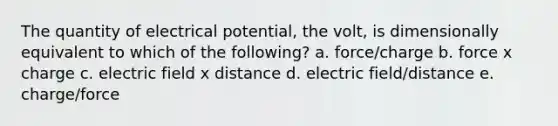 The quantity of electrical potential, the volt, is dimensionally equivalent to which of the following? a. force/charge b. force x charge c. electric field x distance d. electric field/distance e. charge/force