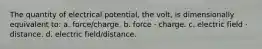 The quantity of electrical potential, the volt, is dimensionally equivalent to: a. force/charge. b. force · charge. c. electric field · distance. d. electric field/distance.