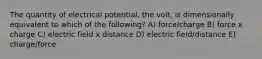 The quantity of electrical potential, the volt, is dimensionally equivalent to which of the following? A) force/charge B) force x charge C) electric field x distance D) electric field/distance E) charge/force