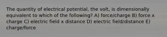 The quantity of electrical potential, the volt, is dimensionally equivalent to which of the following? A) force/charge B) force x charge C) electric field x distance D) electric field/distance E) charge/force