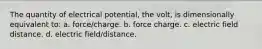 The quantity of electrical potential, the volt, is dimensionally equivalent to: a. force/charge. b. force charge. c. electric field distance. d. electric field/distance.